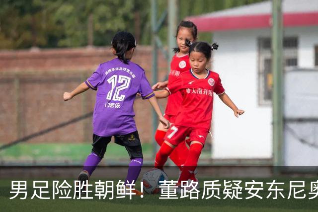 男足险胜朝鲜！董路质疑安东尼奥：朝鲜要有赵松源 中国队得输糊涂